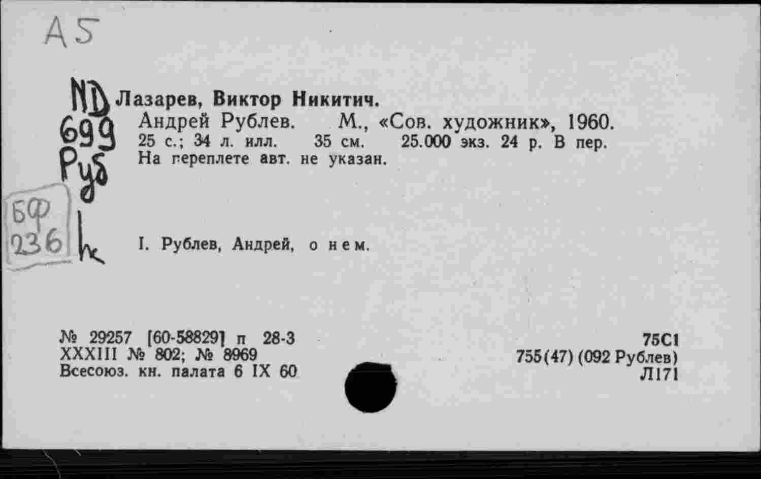 ﻿щ\ Лазарев, Виктор Никитич.
Андрей Рублев, М„ «Сов. художник», 1960. д-5 J 25 с.; 34 л. илл. 35 см. 25.000 экз. 24 р. В пер. О Ç На переплете авт. не указан.
(бер
I. Рублев, Андрей, о н е м.
№ 29257 [60-588291 п 28-3 ХХХШ № 802; № 8969 Всесоюз. кн. палата 6 IX 60
75С1
755(47) (092 Рублев)
Л171